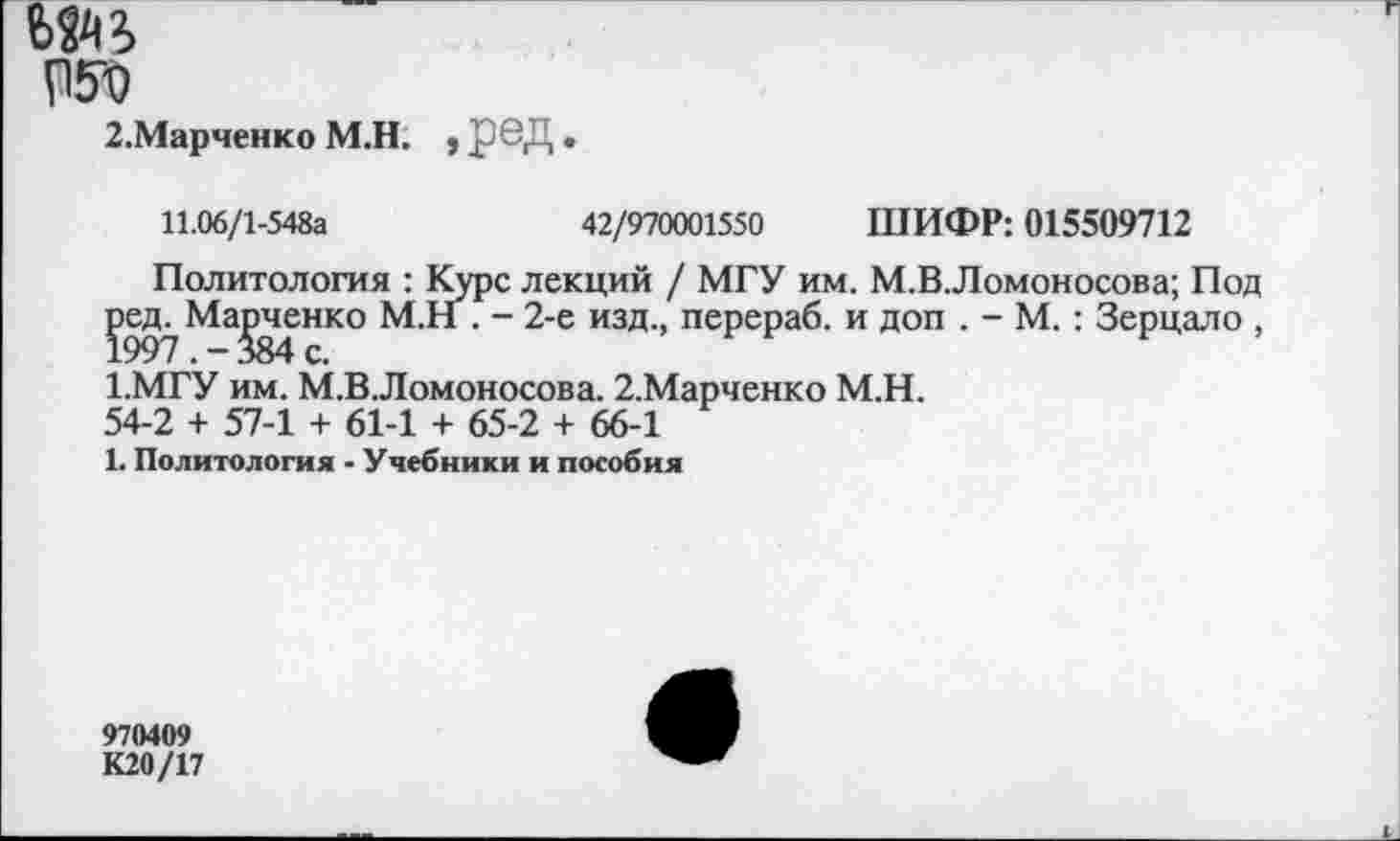 ﻿Ь^2>
2.Марченко М.Н. , рвД •
11.06/1-548а	42/970001550 ШИФР: 015509712
Политология : Курс лекций / МГУ им. М.В.Ломоносова; Под ред^ Манченко М.Н . - 2-е изд., перераб. и доп . - М. : Зерцало , 1.МГУ им. М.В Ломоносова. 2.Марченко М.Н. 54-2 + 57-1 + 61-1 + 65-2 + 66-1 1. Политология - Учебники и пособия
970409
К20/17